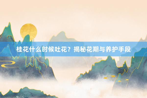 桂花什么时候吐花？揭秘花期与养护手段