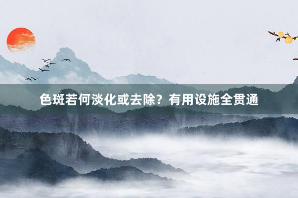 色斑若何淡化或去除？有用设施全贯通