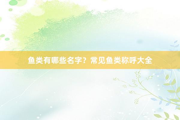 鱼类有哪些名字？常见鱼类称呼大全