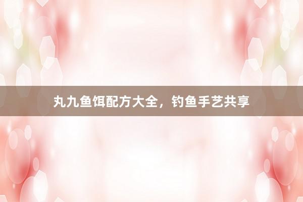 丸九鱼饵配方大全，钓鱼手艺共享
