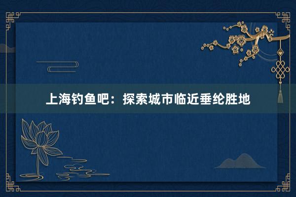 上海钓鱼吧：探索城市临近垂纶胜地